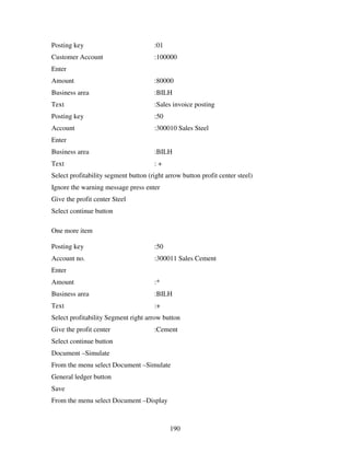 190
Posting key :01
Customer Account :100000
Enter
Amount :80000
Business area :BILH
Text :Sales invoice posting
Posting key :50
Account :300010 Sales Steel
Enter
Business area :BILH
Text : +
Select profitability segment button (right arrow button profit center steel)
Ignore the warning message press enter
Give the profit center Steel
Select continue button
One more item
Posting key :50
Account no. :300011 Sales Cement
Enter
Amount :*
Business area :BILH
Text :+
Select profitability Segment right arrow button
Give the profit center :Cement
Select continue button
Document –Simulate
From the menu select Document –Simulate
General ledger button
Save
From the menu select Document –Display
 