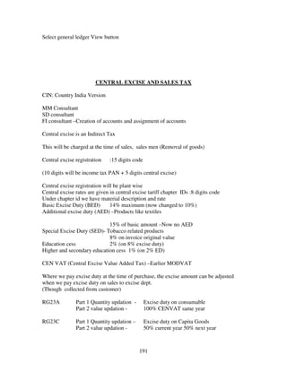 191
Select general ledger View button
CENTRAL EXCISE AND SALES TAX
CIN: Country India Version
MM Consultant
SD consultant
FI consultant –Creation of accounts and assignment of accounts
Central excise is an Indirect Tax
This will be charged at the time of sales, sales men (Removal of goods)
Central excise registration :15 digits code
(10 digits will be income tax PAN + 5 digits central excise)
Central excise registration will be plant wise
Central excise rates are given in central excise tariff chapter IDs :8 digits code
Under chapter id we have material description and rate
Basic Excise Duty (BED) 14% maximum (now changed to 10%)
Additional excise duty (AED) –Products like textiles
15% of basic amount –Now no AED
Special Excise Duty (SED)- Tobacco related products
8% on invoice original value
Education cess 2% (on 8% excise duty)
Higher and secondary education cess 1% (on 2% ED)
CEN VAT (Central Excise Value Added Tax) –Earlier MODVAT
Where we pay excise duty at the time of purchase, the excise amount can be adjusted
when we pay excise duty on sales to excise dept.
(Though collected from customer)
RG23A Part 1 Quantity updation - Excise duty on consumable
Part 2 value updation - 100% CENVAT same year
RG23C Part 1 Quantity updation – Excise duty on Capita Goods
Part 2 value updation - 50% current year 50% next year
 