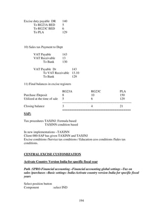 194
Excise duty payable DR 140
To RG23A BED 5
To RG23C BED 6
To PLA 129
10) Sales tax Payment to Dept
VAT Payable 143
VAT Receivable 13
To Bank 130
VAT Payable Dr 143
To VAT Receivable 13.10
To Bank 129
11) Final balances in excise registers
RG23A RG23C PLA
Purchase /Deposit 8 10 150
Utilized at the time of sale 5 6 129
-----------------------------------------------------------------
Closing balance 3 4 21
======================================
SAP:
Tax procedures TAXINJ: Formula based
TAXINN condition based
In new implementations –TAXINN
Client 000-SAP has given TAXINN and TAXINJ
Excise conditions /Service tax conditions / Education cess conditions /Sales tax
conditions.
CENTRAL EXCISE CUSTOMIZATION
Activate Country Version India for specific fiscal year
Path :SPRO-Financial accounting –Financial accounting global settings –Tax on
sales /purchases –Basic settings- India-Activate country version India for specific fiscal
years
Select position button
Component :select IND
 