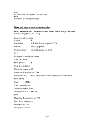 195
Enter
For component IND select active check box
Save
Press enter to save in your request
Check and change settings for tax processing
Path :Up to tax on sales / purchases the path is same –Basic settings-Check and
change settings for tax processing
Select new entries button
Process :B1
Description :A/P Basic Excise duty (A/P BED)
Tax type :select 2 (input tax)
Posting indicator :select 2 (separate line item)
Save
Press enter to save in your request
Select back arrow
Select process :B1
Select copy as button
Change the process to B2
Change the description :A/P CST
Posting indicator :select 3 (Distribute to relevant expense /revenue items)
Enter & Save
Select :B1,B2
Select copy as button
Change the process to B3
Change description to APVAT
Enter
Change the description to AR VAT
Other things are common
Press enter and Save
Change process to B5
 