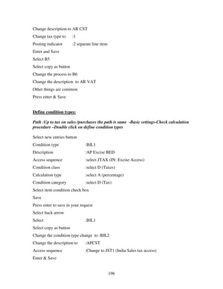 196
Change description to AR CST
Change tax type to :1
Posting indicator :2 separate line item
Enter and Save
Select B5
Select copy as button
Change the process to B6
Change the description to AR VAT
Other things are common
Press enter & Save
Define condition types:
Path :Up to tax on sales /purchases the path is same -Basic settings-Check calculation
procedure –Double click on define condition types
Select new entries button
Condition type :BIL1
Description :AP Excise BED
Access sequence :select JTAX (IN: Excise Access)
Condition class :select D (Taxes)
Calculation type :select A (percentage)
Condition category :select D (Tax)
Select item condition check box
Save
Press enter to save in your request
Select back arrow
Select :BIL1
Select copy as button
Change the condition type change to :BIL2
Change the description to :APCST
Access sequence :Change to JST1 (India Sales tax access)
Enter & Save
 