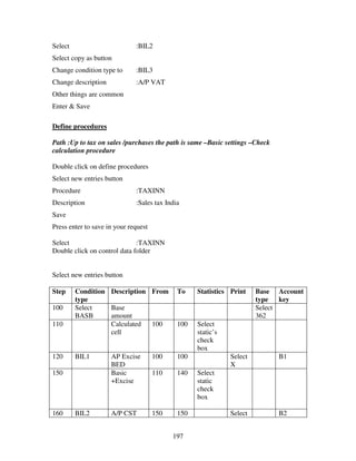 197
Select :BIL2
Select copy as button
Change condition type to :BIL3
Change description :A/P VAT
Other things are common
Enter & Save
Define procedures
Path :Up to tax on sales /purchases the path is same –Basic settings –Check
calculation procedure
Double click on define procedures
Select new entries button
Procedure :TAXINN
Description :Sales tax India
Save
Press enter to save in your request
Select :TAXINN
Double click on control data folder
Select new entries button
Step Condition
type
Description From To Statistics Print Base
type
Account
key
100 Select
BASB
Base
amount
Select
362
110 Calculated
cell
100 100 Select
static’s
check
box
120 BIL1 AP Excise
BED
100 100 Select
X
B1
150 Basic
+Excise
110 140 Select
static
check
box
160 BIL2 A/P CST 150 150 Select B2
 