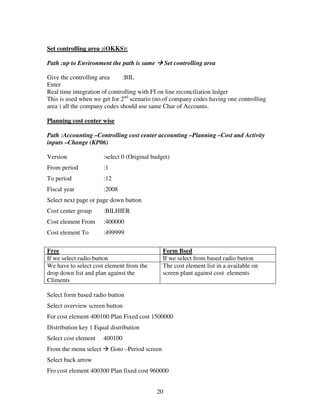 20
Set controlling area :(OKKS):
Path :up to Environment the path is same Set controlling area
Give the controlling area :BIL
Enter
Real time integration of controlling with FI on line reconciliation ledger
This is used when we get for 2nd
scenario (no.of company codes having one controlling
area ) all the company codes should use same Char of Accounts.
Planning cost center wise
Path :Accounting –Controlling cost center accounting –Planning –Cost and Activity
inputs –Change (KP06)
Version :select 0 (Original budget)
From period :1
To period :12
Fiscal year :2008
Select next page or page down button
Cost center group :BILHIER
Cost element From :400000
Cost element To :499999
Free Form Bsed
If we select radio button If we select from based radio button
We have to select cost element from the
drop down list and plan against the
Climents
The cost element list in a available on
screen plant against cost elements
Select form based radio button
Select overview screen button
For cost element 400100 Plan Fixed cost 1500000
Distribution key 1 Equal distribution
Select cost element 400100
From the menu select Goto –Period screen
Select back arrow
Fro cost element 400300 Plan fixed cost 960000
 