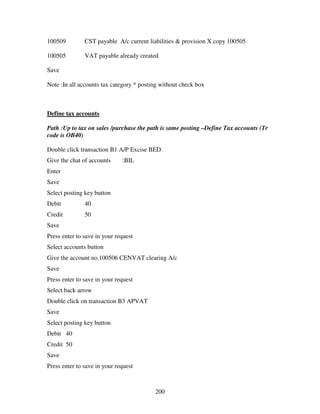 200
100509 CST payable A/c current liabilities & provision X copy 100505
100505 VAT payable already created
Save
Note :In all accounts tax category * posting without check box
Define tax accounts
Path :Up to tax on sales /purchase the path is same posting –Define Tax accounts (Tr
code is OB40)
Double click transaction B1 A/P Excise BED
Give the chat of accounts :BIL
Enter
Save
Select posting key button
Debit 40
Credit 50
Save
Press enter to save in your request
Select accounts button
Give the account no.100506 CENVAT clearing A/c
Save
Press enter to save in your request
Select back arrow
Double click on transaction B3 APVAT
Save
Select posting key button
Debit 40
Credit 50
Save
Press enter to save in your request
 