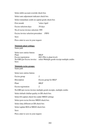 202
Select debit account override check box
Select auto adjustment indicator check box
Select immediate credit on capital goods check box
First month “select April
Excise selection days :30 days
No.of excise invoice selection :999
Excise invoice selection procedure :FIFO
Save
Press enter to save in your request
Maintain plant settings:
Same path
Select new entries button
Plant :BILP
Excise registration :002 (This is plant level)
No.GRS per Excise invoice :select Multiple goods receipt multiple credits
Save
Maintain excise groups:
Same path
Select new entries button
Excise group :2
Description :Excise group for BILP
Plant :BILP
Excise registration :2
No.GRS per excise invoice multiple goods receipts, multiple credits
Select default challan quality in GR check box
Select EI capture check box under MIGO settings
Select post excise Invoice MIGO check box
Select duty different at GR check box
Select update RGI at MIGO check box
Save
Press enter to save in your request
 