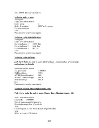 203
Note :MRO –Invoice verification
Maintain series groups
Same path
Select new entries button
Series group :2
Series description :BILP series group
Excise registration :2
Save
Press enter to save in your request
Maintain excise duty indicators:
Same path
Select new entries button
Excise indicator 1 :100% Tax
Excise indicator 2 :50% Tax
Excise indicator 3 :Nil Tax
Save
Press enter to save in your request
Maintain excise defaults:
path :Up to India the path is same –Basic settings –Determination of excise duty –
maintain excise defaults
select new entries button
Tax procedure :TAXINN
CVD condition JCV1:
A/P BED condition type :BIL1
A/R BED condition type :BILA
BED percentage :BIL 4
Save
Press enter to save in your request
Maintain chapter ID’s:(8Digists excise code)
Path :Up to India the path is same –Master data –Maintain chapter Id’s
Select new entries button
Chapter ID :50000001
Unit of measurement for excise kg
Description as per law :Chemicals
Save
Create request in your Work Bench Request for BIL
save
Select next entry (F8) button
 