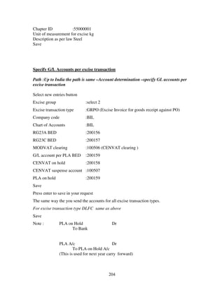 204
Chapter ID :55000001
Unit of measurement for excise kg
Description as per law Steel
Save
Specify G/L Accounts per excise transaction
Path :Up to India the path is same –Account determination –specify GL accounts per
excise transaction
Select new entries button
Excise group :select 2
Excise transaction type :GRPO (Excise Invoice for goods receipt against PO)
Company code :BIL
Chart of Accounts :BIL
RG23A BED :200156
RG23C BED :200157
MODVAT clearing :100506 (CENVAT clearing )
G/L account per PLA BED :200159
CENVAT on hold :200158
CENVAT suspense account :100507
PLA on hold :200159
Save
Press enter to save in your request
The same way the you send the accounts for all excise transaction types.
For excise transaction type DLFC same as above
Save
Note : PLA on Hold Dr
To Bank
PLA A/c Dr
To PLA on Hold A/c
(This is used for next year carry forward)
 