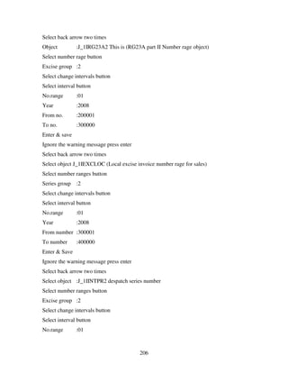 206
Select back arrow two times
Object :J_1IRG23A2 This is (RG23A part II Number rage object)
Select number rage button
Excise group :2
Select change intervals button
Select interval button
No.range :01
Year :2008
From no. :200001
To no. :300000
Enter & save
Ignore the warning message press enter
Select back arrow two times
Select object J_1IEXCLOC (Local excise invoice number rage for sales)
Select number ranges button
Series group :2
Select change intervals button
Select interval button
No.range :01
Year :2008
From number :300001
To number :400000
Enter & Save
Ignore the warning message press enter
Select back arrow two times
Select object :J_1IINTPR2 despatch series number
Select number ranges button
Excise group :2
Select change intervals button
Select interval button
No.range :01
 