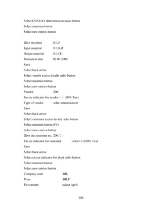 208
Select CENVAT determination radio button
Select maintain button
Select new entries button
Give the plant :BILP
Input material :BILRM
Output material :BILFG
Intimation date :01.04.2008
Save
Select back arrow
Select vendor excise details radio button
Select maintain button
Select new entries button
Vendor :2001
Excise indicator for vendor :1 ( 100% Tax)
Type of vendor :select manufacturer
Save
Select back arrow
Select customer excise details radio button
Select maintain button (F5)
Select new entries button
Give the customer no. :200101
Excise indicator for customer :select 1 (100% Tax)
Save
Select back arrow
Select excise indicator for plant radio button
Select maintain button
Select new entries button
Company code :BIL
Plant :BILP
First month :select April
 