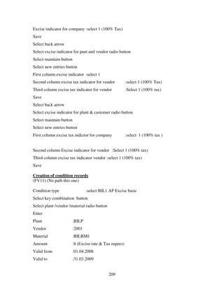 209
Excise indicator for company :select 1 (100% Tax)
Save
Select back arrow
Select excise indicator for pant and vendor radio button
Select maintain button
Select new entries button
First column excise indicator :select 1
Second column excise tax indicator for vendor :select 1 (100% Tax)
Third column excise tax indicator for vendor :Select 1 (100% tax)
Save
Select back arrow
Select excise indicator for plant & customer radio button
Select maintain button
Select new entries button
First column excise tax indictor for company :select 1 (100% tax )
Second column Excise indicator for vendor :Select 1 (100% tax)
Third column excise tax indicator vendor :select 1 (100% tax)
Save
Creation of condition records
(FV11) (No path this one)
Condition type :select BIL1 AP Excise basic
Select key combination button
Select plant /vendor /material radio button
Enter
Plant :BILP
Vendor :2001
Material :BILRM1
Amount :8 (Excise rate & Tax rupees)
Valid from :01.04.2008
Valid to :31.03.2009
 