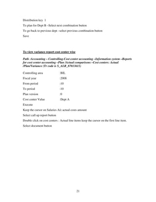 21
Distribution key 1
To plan for Dept B –Select next combination button
To go back to previous dept –select previous combination button
Save
To view variance report cost center wise
Path :Accounting – Controlling-Cost center accounting –Information system –Reports
for cost center accounting –Plan /Actual comparisons –Cost centers: Actual
/Plan/Variance (Tr code is S_ALR_87013611)
Controlling area :BIL
Fiscal year :2008
From period :10
To period :10
Plan version :0
Cost center Value :Dept A
Execute
Keep the cursor on Salaries A/c actual costs amount
Select call up report button
Double click on cost centers : Actual line items keep the cursor on the first line item.
Select document button
 