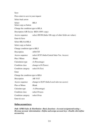 211
Save
Press enter to save in your request
Select back arrow
Select :BIL4
Select copy as button
Change the condition type to BILA
Description A/R Excise BED (100% copy)
Access sequence :select JDUM (India 100 copy of other fields are values)
Enter & Save
Select BIL4 & BILA
Select copy as button
Change condition type to BIL5
Description :A/R CST
Access sequence :select JCST (India Central Sales Tax :Access)
Plus / Minus : Blank
Calculation type :A (Percentage)
Condition class :change to D (Taxes)
Condition category :select D (Tax)
Enter
Change the condition type to BIL6
Description :AR VAT
Access sequence :change to JLST (India Local sales tax access)
Plus or Minus :Blank
Calculate type : A (Percentage)
Condition class :select D taxes
Condition category :select D tax
Enter & save
Define account keys:
Path :SPRO-Sales & Distribution –Basic functions –Account assignment/costing –
Revenue account determination –Define and assign account keys –Double click define
account key
 