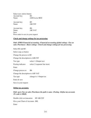212
Select new entries button
Account key :B4
Name :A/R Excise BED
Account key :B5
Name :AR CST
Account key :B6
Name :AR VAT
Save
Press enter to save in your request
Check and change settings for tax processing
Path :SPRO-Financial accounting –Financial accounting global settings –Tax on
sales /Purchases –Basic settings –Check and change settings for tax processing
Select B2 and B3
Select copy as button
Change the process to B5
Change the description to A/R CST
Tax type :select 1 (Output tax)
Posting indicator :select 2 (separate line item)
Enter
Change process to :B6
Change the description to A/R VAT
Tax type :change to 1 Output tax
Enter & save
Save in your request
Define tax accounts:
Path :up to Tax on sales /Purchases the path is same –Posting –Define tax accounts
(Tr code is OB40)
Double click on truncation :B5 AR CST
Give your Chart of Accounts :BIL
Enter
 
