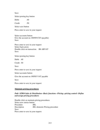 213
Save
Select posting key button
Debit :40
Credit :50
Select save button
Press enter to save in your request
Select accounts button
Give the account no.100509 CST (payable)
Save
Press enter to save in your request
Select back arrow
Double click on transaction :B6 ARVAT
Save
Select posting key button
Debit :40
Credit :50
Save
Press enter to save in your request
Select accounts button
Give the account no.100505 VAT payable
Save
Press enter to save in your request
Maintain pricing procedures
Path :SPRO-Sales & Distribution –Basic functions –Pricing –pricing control –Define
and assign pricing procedures
Double click on maintain pricing procedures
Select new entries button
Procedure :BIL
Description :BIL domestic Pricing procedure
Save
Press enter to save in your request
 