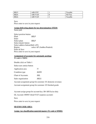 216
BIL5 A/R CST 1 Taxable
BIL6 A/R VAT 0 Nil Tax
BIL6 A/R VAT 1 Taxable
Save
Press enter to save in your request
Assign delivering plants for tax determination (OX10)
Same path
Select position button
Plant :BILP
Enter
Select plant :BILP
Select details button
Select address button(Shift +F5)
Region :select AP (Andhra Pradesh)
Enter & Save
Press enter to save in your request
Assignment of accounts for automatic postings
Tr code is VKOA
Double click on Table 1
Select new entries button
Application area :V
Condition type :KOFI
Chart of Accounts :BIL
Sales organization :BILS
Account assignment group for customer :01 domestic revenues
Account assignment group for customer :03 finished goods
Account assign group for account key :B4 AR Excise duty
GL Account 100507 (Send VAT suspense account)
Save
Press enter to save in your request
SD END USER AREA
Assign tax classification material master (Tr code is MM02)
 