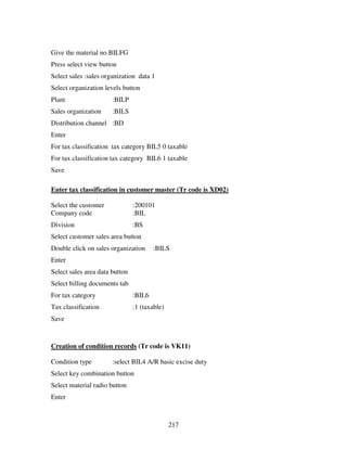 217
Give the material no.BILFG
Press select view button
Select sales :sales organization data 1
Select organization levels button
Plant :BILP
Sales organization :BILS
Distribution channel :BD
Enter
For tax classification tax category BIL5 0 taxable
For tax classification tax category BIL6 1 taxable
Save
Enter tax classification in customer master (Tr code is XD02)
Select the customer :200101
Company code :BIL
Division :BS
Select customer sales area button
Double click on sales organization :BILS
Enter
Select sales area data button
Select billing documents tab
For tax category :BIL6
Tax classification :1 (taxable)
Save
Creation of condition records (Tr code is VK11)
Condition type :select BIL4 A/R basic excise duty
Select key combination button
Select material radio button
Enter
 