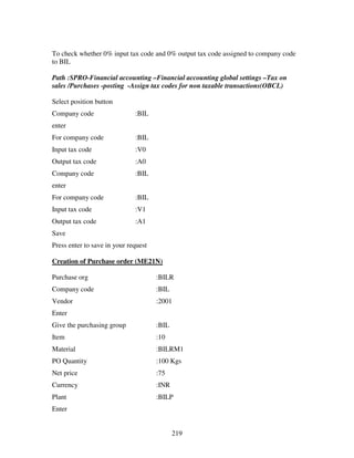219
To check whether 0% input tax code and 0% output tax code assigned to company code
to BIL
Path :SPRO-Financial accounting –Financial accounting global settings –Tax on
sales /Purchases -posting -Assign tax codes for non taxable transactions(OBCL)
Select position button
Company code :BIL
enter
For company code :BIL
Input tax code :V0
Output tax code :A0
Company code :BIL
enter
For company code :BIL
Input tax code :V1
Output tax code :A1
Save
Press enter to save in your request
Creation of Purchase order (ME21N)
Purchase org :BILR
Company code :BIL
Vendor :2001
Enter
Give the purchasing group :BIL
Item :10
Material :BILRM1
PO Quantity :100 Kgs
Net price :75
Currency :INR
Plant :BILP
Enter
 