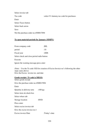 220
Select invoice tab
Tax code :select V1 dummy tax code for purchases
Enter
Select Taxes button
Select back arrow
Save
Not the purchase order no.4500017094
To open material periods for January (MMPV)
From company code ;BIL
period :10
Fiscal year :2008
Select check and close period radio button
Execute
Ignore the warning message press enter
(Note : Use the Tr code J1EI for creation of Excise Invoice no’s following the other
steps same above)
Give the Excise invoice no. and date
Goods receipt ( Tr code is MIGO)
Select goods receipt
Give the purchase order no.4500017094
Enter
Quantity in delivery note :100 kgs
Select item ok check box
Select where tab
Storage location :HYD
Press enter
Select excise invoice tab
Give the excise invoice no.1
Excise invoice Date :Today’s date
 