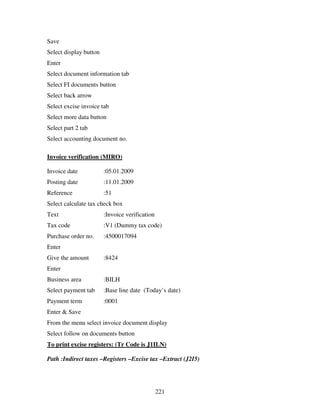 221
Save
Select display button
Enter
Select document information tab
Select FI documents button
Select back arrow
Select excise invoice tab
Select more data button
Select part 2 tab
Select accounting document no.
Invoice verification (MIRO)
Invoice date :05.01.2009
Posting date :11.01.2009
Reference :51
Select calculate tax check box
Text :Invoice verification
Tax code :V1 (Dummy tax code)
Purchase order no. :4500017094
Enter
Give the amount :8424
Enter
Business area :BILH
Select payment tab :Base line date (Today’s date)
Payment term :0001
Enter & Save
From the menu select invoice document display
Select follow on documents button
To print excise registers: (Tr Code is J1ILN)
Path :Indirect taxes –Registers –Excise tax –Extract (J2I5)
 