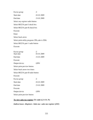 222
Excise group :2
Start date :01.01.2009
End date :31.01.2009
Select any register radio button
Select RG23A part I check box
Select RG23A part II check box
Execute
Enter
Select back arrow
Select print utility program (TR code is J2I6)
Select RG23A part 1 radio button
Execute
Excise group :2
Start date :01.01.2009
End date :31.01.2009
Execute
Output device :LP01
Select print preview button
Select back arrow two times
Select RG23A part II radio button
Execute
Excise group :2
Start date :01.01.2009
End date :31.01.2009
Execute
Output devise :LP01
Select print preview button
To view sales tax register (Tr code is J 1 I L N)
Indirect taxes –Registers –Sales tax –sales tax register (J1I2)
 