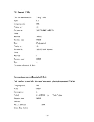 226
PLA Deposit (F-02)
Give the document date :Today’s date
Type :SA
Company code :BIL
Posting key :40
Account no. :200159 (RG23A BED)
Enter
Amount :100000
Business area :BILH
Text :PLA deposit
Posting key :50
Account no. :200105 Bank account
Enter
Amount :*
Business area :BILH
Text :+
Document –Simulate & Save
Excise duty payment: (Tr code is (J1ILN)
Path :Indirect taxes –Sales /Out bond movements –fortnightly payment (J2IUN)
Company code :BIL
Plant :BILP
Excise group :2
Period :01.03.2009 to Today’s date
Business area :BILH
Execute
RG23A Utilized :6.60
Select duty button
 