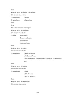 229
Enter
Keep the cursor on Profit & Loss account
Select create item button
Give the items :Income
Give the items :Expenditure
Enter
Save
Press enter to save in your request
Keep the cursor on Liabilities
Select create items button
Give the Share capital
Reserves & Surplus
Secured loans
Unsecured loans
Enter
Keep the cursor on Assets
Select create items button
Give the items :Net Fixed Assets
:Net Current Assets
:Misc. expenditure to the extent not written off Eg: Preliminary
exp.
Enter
Keep the cursor on Income
Select create items button
Give the heads :Sales
:Other Income
:Inc/Dec in Stocks
Enter
Keep the cursor on expenditure
Select create item button
 