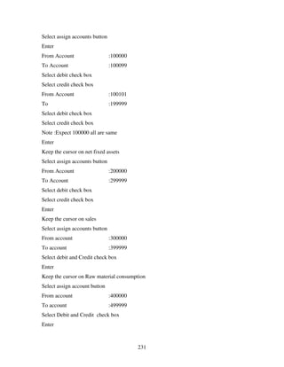 231
Select assign accounts button
Enter
From Account :100000
To Account :100099
Select debit check box
Select credit check box
From Account :100101
To :199999
Select debit check box
Select credit check box
Note :Expect 100000 all are same
Enter
Keep the cursor on net fixed assets
Select assign accounts button
From Account :200000
To Account :299999
Select debit check box
Select credit check box
Enter
Keep the cursor on sales
Select assign accounts button
From account :300000
To account :399999
Select debit and Credit check box
Enter
Keep the cursor on Raw material consumption
Select assign account button
From account :400000
To account :499999
Select Debit and Credit check box
Enter
 