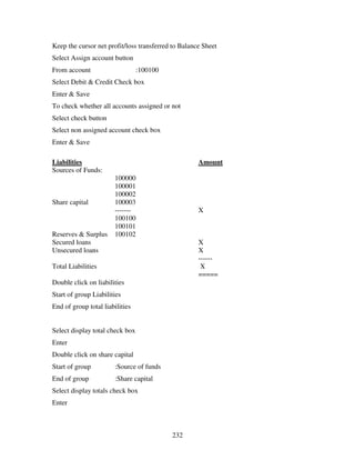 232
Keep the cursor net profit/loss transferred to Balance Sheet
Select Assign account button
From account :100100
Select Debit & Credit Check box
Enter & Save
To check whether all accounts assigned or not
Select check button
Select non assigned account check box
Enter & Save
Liabilities Amount
Sources of Funds:
100000
100001
100002
Share capital 100003
------- X
100100
100101
Reserves & Surplus 100102
Secured loans X
Unsecured loans X
------
Total Liabilities X
=====
Double click on liabilities
Start of group Liabilities
End of group total liabilities
Select display total check box
Enter
Double click on share capital
Start of group :Source of funds
End of group :Share capital
Select display totals check box
Enter
 