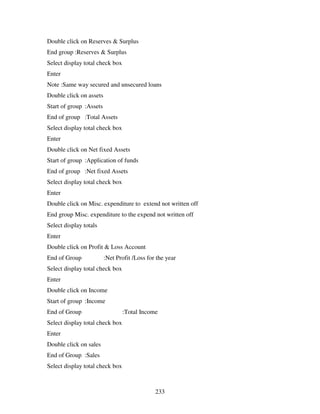 233
Double click on Reserves & Surplus
End group :Reserves & Surplus
Select display total check box
Enter
Note :Same way secured and unsecured loans
Double click on assets
Start of group :Assets
End of group :Total Assets
Select display total check box
Enter
Double click on Net fixed Assets
Start of group :Application of funds
End of group :Net fixed Assets
Select display total check box
Enter
Double click on Misc. expenditure to extend not written off
End group Misc. expenditure to the expend not written off
Select display totals
Enter
Double click on Profit & Loss Account
End of Group :Net Profit /Loss for the year
Select display total check box
Enter
Double click on Income
Start of group :Income
End of Group :Total Income
Select display total check box
Enter
Double click on sales
End of Group :Sales
Select display total check box
 