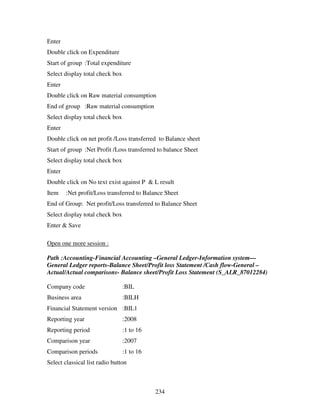 234
Enter
Double click on Expenditure
Start of group :Total expenditure
Select display total check box
Enter
Double click on Raw material consumption
End of group :Raw material consumption
Select display total check box
Enter
Double click on net profit /Loss transferred to Balance sheet
Start of group :Net Profit /Loss transferred to balance Sheet
Select display total check box
Enter
Double click on No text exist against P & L result
Item :Net profit/Loss transferred to Balance Sheet
End of Group: Net profit/Loss transferred to Balance Sheet
Select display total check box
Enter & Save
Open one more session :
Path :Accounting-Financial Accounting –General Ledger-Information system—
General Ledger reports-Balance Sheet/Profit loss Statement /Cash flow-General –
Actual/Actual comparisons- Balance sheet/Profit Loss Statement (S_ALR_87012284)
Company code :BIL
Business area :BILH
Financial Statement version :BIL1
Reporting year :2008
Reporting period :1 to 16
Comparison year :2007
Comparison periods :1 to 16
Select classical list radio button
 