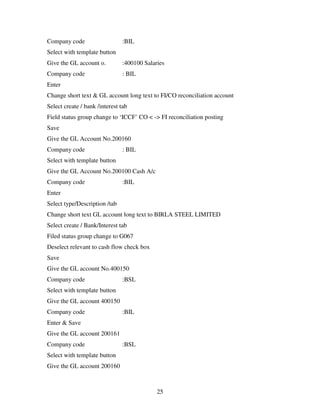 25
Company code :BIL
Select with template button
Give the GL account o. :400100 Salaries
Company code : BIL
Enter
Change short text & GL account long text to FI/CO reconciliation account
Select create / bank /interest tab
Field status group change to ‘ICCF’ CO < -> FI reconciliation posting
Save
Give the GL Account No.200160
Company code : BIL
Select with template button
Give the GL Account No.200100 Cash A/c
Company code :BIL
Enter
Select type/Description /tab
Change short text GL account long text to BIRLA STEEL LIMITED
Select create / Bank/Interest tab
Filed status group change to G067
Deselect relevant to cash flow check box
Save
Give the GL account No.400150
Company code :BSL
Select with template button
Give the GL account 400150
Company code :BIL
Enter & Save
Give the GL account 200161
Company code :BSL
Select with template button
Give the GL account 200160
 