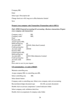 26
Company BIL
Enter
Select type / Description tab
Change short text +GL long text to Bila Industries limited
Save
Prepare cross company code Transaction (Transaction code is OBYA)
Path :SPRO-Financial accounting-GL accounting –Business transactions-Prepare
cross company code transactions
Company code 1 BIL
Company code2 BSL
Enter
Posted in BIL
cleared against BSL
Debit posting key :40
Account debit :200160 ( Birla Steel Limited)
Credit posting key :50
Account credit :200160
Posted in BSL
Cleared against BIL
Debit posting key :40
Account debit :200161 Bilra Industries Limited
Credit posting key :50
Account credit :200161
Save
Press enter to save in your request
CO customization ( tr code is OKKP)
Maintain controlling area
Assign company BSL to controlling area BIL
Select controlling area :BIL
Select details button
Company code to controlling area: Select cross company code cost accounting
Reconciliation ledger document type :SA (GL accounts document)
Double click on activate components / control indicators folder
Select company code validation check box
Double click on assignment of company codes folder
 