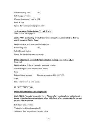 27
Select company code :BIL
Select copy as button
Change the company code to BSL
Enter & save
Ignore the warning message press enter
Activate reconciliation ledger (Tr code KALA)
Note: Follow through path
Path:SPRO –Controlling –Cost element accounting-Reconciliation ledger-Activate
deactivate reconciliation ledger
Double click on activate reconciliation ledger
Controlling area :BIL
Select Execute button
Ignore the warning message press enter
Define adjustment accounts for reconciliation posting (Tr code is OK17)
Same path
Double click on define accounts for automatic postings
Select change account determination button
Save
Reconciliation account: Give the account no.400150 FI/CO
Save
Press enter to save in your request
FI CUSTOMIZATION
Define variant for real time integration:
Path :SPRO-Financial accounting (new) Financial accounting global setting (new) –
Ledger-Real time integration of controlling with financial accounting –Define variants
for real time integration
Select new entries button
Variant for real time integration B1
Select real time integration active check box
 