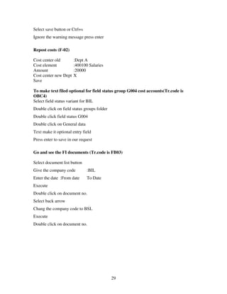 29
Select save button or Ctrl+s
Ignore the warning message press enter
Repost costs (F-02)
Cost center old :Dept A
Cost element :400100 Salaries
Amount :20000
Cost center new Dept X
Save
To make text filed optional for field status group G004 cost accounts(Tr.code is
OBC4)
Select field status variant for BIL
Double click on field status groups folder
Double click field status G004
Double click on General data
Text make it optional entry field
Press enter to save in our request
Go and see the FI documents (Tr.code is FB03)
Select document list button
Give the company code :BIL
Enter the date :From date To Date
Execute
Double click on document no.
Select back arrow
Chang the company code to BSL
Execute
Double click on document no.
 
