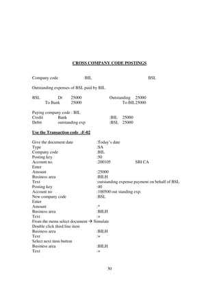 30
CROSS COMPANY CODE POSTINGS
Company code :BIL BSL
Outstanding expenses of BSL paid by BIL
BSL Dr 25000 Outstanding 25000
To Bank 25000 To BIL25000
Paying company code : BIL
Credit Bank :BIL 25000
Debit outstanding exp :BSL 25000
Use the Transaction code :F-02
Give the document date :Today’s date
Type :SA
Company code :BIL
Posting key :50
Account no. :200105 SBI CA
Enter
Amount :25000
Business area :BILH
Text :outstanding expense payment on behalf of BSL
Posting key :40
Account no :100500 out standing exp.
New company code :BSL
Enter
Amount :*
Business area :BILH
Text :+
From the menu select document Simulate
Double click third line item
Business area :BILH
Text :+
Select next item button
Business area :BILH
Text :+
 