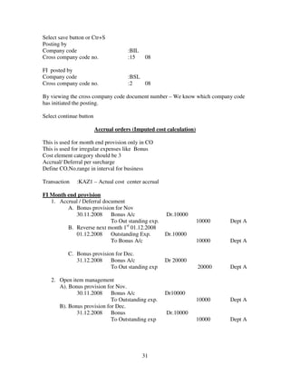 31
Select save button or Ctr+S
Posting by
Company code :BIL
Cross company code no. :15 08
FI posted by
Company code :BSL
Cross company code no. :2 08
By viewing the cross company code document number – We know which company code
has initiated the posting.
Select continue button
Accrual orders (Imputed cost calculation)
This is used for month end provision only in CO
This is used for irregular expenses like Bonus
Cost element category should be 3
Accrual/ Deferral per surcharge
Define CO.No.range in interval for business
Transaction :KAZ1 – Actual cost center accrual
FI Month end provision
1. Accrual / Deferral document
A. Bonus provision for Nov
30.11.2008 Bonus A/c Dr.10000
To Out standing exp. 10000 Dept A
B. Reverse next month 1st
01.12.2008
01.12.2008 Outstanding Exp. Dr.10000
To Bonus A/c 10000 Dept A
C. Bonus provision for Dec.
31.12.2008 Bonus A/c Dr 20000
To Out standing exp 20000 Dept A
2. Open item management
A). Bonus provision for Nov.
30.11.2008 Bonus A/c Dr10000
To Outstanding exp. 10000 Dept A
B). Bonus provision for Dec.
31.12.2008 Bonus Dr.10000
To Outstanding exp 10000 Dept A
 