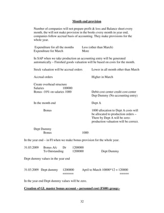 32
Month end provision
Number of companies will not prepare profit & loss and Balance sheet every
month, the will not make provision in the books every month in year end,
companies follow accrual basis of accounting. They make provisions for the
whole year.
Expenditure for all the months Less (other than March)
Expenditure for March More
In SAP when we take production an accounting entry will be generated
automatically – Finished goods valuation will be based on costs for the month.
Stock valuation will be accrual orders Lower in all month other than March
Accrual orders Higher in March
Create overhead structure
Salaries 100000
Bonus -10% on salaries 1000 Debit cost center credit cost center
Dep Dummy (No accounting entry)
In the month end Dept A
Bonus 1000 allocation to Dept A costs will
be allocated to production orders –
There by Dept A will be zero-
production valuation will be correct.
Dept Dummy
Bonus 1000
In the year end – in FI when we make bonus provision for the whole year.
31.03.2009 Bonus A/c Dr 1200000
To Outstanding 1200000 Dept Dummy
Dept dummy values in the year end
31.03.2009 Dept dummy 1200000 April to March 10000*12 = 120000
====== =====
In the year end Dept dummy values will be zero.
Creation of GL master bonus account – personnel cost (FS00) group:-
 