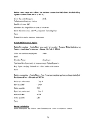 38
Define co.no range interval for the business transaction RKS-Enter Statistical key
figures Transaction Code is (KANK )
Give the controlling area : BIL
Select maintain groups button
Double click on RKS
Select Co.No.range interval for BIL check box
From the menu select Edit Assignment element group.
Save
Ignore the warning message press enter.
Create Statistical key figures
Path :Accounting – Controlling –cost center accounting master Data-Statistical key
figures – Individual processing – Create (Tr.Code is KK01)
Give the statistical key figure :EMP
Enter
Give the Name :Employee
Statistical key figure unit of measurement : Select EA each
Key figure category :Select fixed values under radio button
Save
Path : Accounting –Controlling – Cost Center accounting –actual postings-statistical
key figures-Enter (Tr.code is KB31N)
Received cost center : Dept A
Statistical KF : EMP
Total quantity :500
Received cost center : Dept B
Statistical KF :EMP
Total quantity :250
Save
Period end closing
In the month end, we allocate costs from one cost center to other cost centers
 