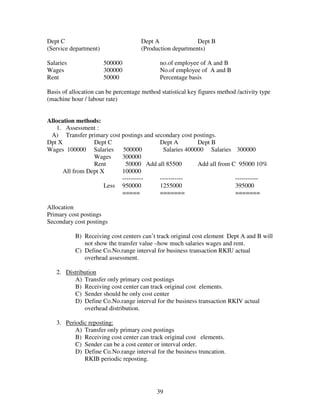 39
Dept C Dept A Dept B
(Service department) (Production departments)
Salaries 500000 no.of employee of A and B
Wages 300000 No.of employee of A and B
Rent 50000 Percentage basis
Basis of allocation can be percentage method statistical key figures method /activity type
(machine hour / labour rate)
Allocation methods:
1. Assessment :
A) Transfer primary cost postings and secondary cost postings.
Dpt X Dept C Dept A Dept B
Wages 100000 Salaries 500000 Salaries 400000 Salaries 300000
Wages 300000
Rent 50000 Add all 85500 Add all from C 95000 10%
All from Dept X 100000
---------- ----------- -----------
Less 950000 1255000 395000
===== ======= =======
Allocation
Primary cost postings
Secondary cost postings
B) Receiving cost centers can’t track original cost element Dept A and B will
not show the transfer value –how much salaries wages and rent.
C) Define Co.No.range interval for business transaction RKIU actual
overhead assessment.
2. Distribution
A) Transfer only primary cost postings
B) Receiving cost center can track original cost elements.
C) Sender should be only cost center
D) Define Co.No.range interval for the business transaction RKIV actual
overhead distribution.
3. Periodic reposting:
A) Transfer only primary cost postings
B) Receiving cost center can track original cost elements.
C) Sender can be a cost center or interval order.
D) Define Co.No.range interval for the business truncation.
RKIB periodic reposting.
 