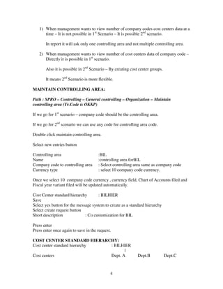 4
1) When management wants to view number of company codes cost centers data at a
time – It is not possible in 1st
Scenario – It is possible 2nd
scenario.
In report it will ask only one controlling area and not multiple controlling area.
2) When management wants to view number of cost centers data of company code –
Directly it is possible in 1st
scenario.
Also it is possible in 2nd
Scenario – By creating cost center groups.
It means 2nd
Scenario is more flexible.
MAINTAIN CONTROLLING AREA:
Path : SPRO – Controlling – General controlling – Organization – Maintain
controlling area (Tr.Code is OKKP)
If we go for 1st
scenario – company code should be the controlling area.
If we go for 2nd
scenario we can use any code for controlling area code.
Double click maintain controlling area.
Select new entries button
Controlling area :BIL
Name :controlling area forBIL
Company code to controlling area : Select controlling area same as company code
Currency type : select 10 company code currency.
Once we select 10 company code currency , currency field, Chart of Accounts filed and
Fiscal year variant filed will be updated automatically.
Cost Center standard hierarchy : BILHIER
Save
Select yes button for the message system to create as a standard hierarchy
Select create request button
Short description : Co customization for BIL
Press enter
Press enter once again to save in the request.
COST CENTER STANDARD HIERARCHY:
Cost center standard hierarchy : BILHIER
|
Cost centers Dept. A Dept.B Dept.C
 