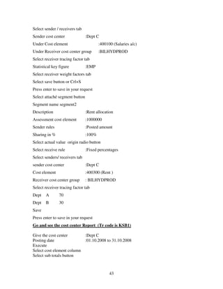 43
Select sender / receivers tab
Sender cost center :Dept C
Under Cost element :400100 (Salaries a/c)
Under Receiver cost center group :BILHYDPROD
Select receiver tracing factor tab
Statistical key figure :EMP
Select receiver weight factors tab
Select save button or Crl+S
Press enter to save in your request
Select attaché segment button
Segment name segment2
Description :Rent allocation
Assessment cost element :1000000
Sender rules :Posted amount
Sharing in % :100%
Select actual value origin radio button
Select receive rule :Fixed percentages
Select senders/ receivers tab
sender cost center :Dept C
Cost element :400300 (Rent )
Receiver cost center group : BILHYDPROD
Select receiver tracing factor tab
Dept A 70
Dept B 30
Save
Press enter to save in your request
Go and see the cost center Report (Tr code is KSB1)
Give the cost center :Dept C
Posting date :01.10.2008 to 31.10.2008
Execute
Select cost element column
Select sub totals button
 
