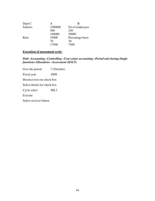 44
Dept C A B
Salaries 1500000 No.of employees
500 250
100000 50000
Rent 25000 Percentage basis
70 30
17500 7500
Execution of assessment cycle:
Path :Accounting –Controlling –Cost center accounting –Period end closing-Single
functions-Allocations –Assessment (KSU5)
Give the period :7 (October)
Fiscal year :2008
Deselect text run check box
Select details list check box
Cycle select :BIL1
Execute
Select receiver button
 