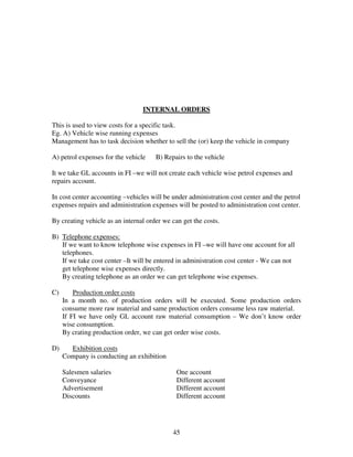 45
INTERNAL ORDERS
This is used to view costs for a specific task.
Eg. A) Vehicle wise running expenses
Management has to task decision whether to sell the (or) keep the vehicle in company
A) petrol expenses for the vehicle B) Repairs to the vehicle
It we take GL accounts in FI –we will not create each vehicle wise petrol expenses and
repairs account.
In cost center accounting –vehicles will be under administration cost center and the petrol
expenses repairs and administration expenses will be posted to administration cost center.
By creating vehicle as an internal order we can get the costs.
B) Telephone expenses:
If we want to know telephone wise expenses in FI –we will have one account for all
telephones.
If we take cost center –It will be entered in administration cost center - We can not
get telephone wise expenses directly.
By creating telephone as an order we can get telephone wise expenses.
C) Production order costs
In a month no. of production orders will be executed. Some production orders
consume more raw material and same production orders consume less raw material.
If FI we have only GL account raw material consumption – We don’t know order
wise consumption.
By crating production order, we can get order wise costs.
D) Exhibition costs
Company is conducting an exhibition
Salesmen salaries One account
Conveyance Different account
Advertisement Different account
Discounts Different account
 
