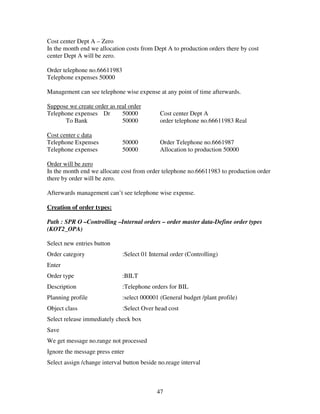 47
Cost center Dept A – Zero
In the month end we allocation costs from Dept A to production orders there by cost
center Dept A will be zero.
Order telephone no.66611983
Telephone expenses 50000
Management can see telephone wise expense at any point of time afterwards.
Suppose we create order as real order
Telephone expenses Dr 50000 Cost center Dept A
To Bank 50000 order telephone no.66611983 Real
Cost center c data
Telephone Expenses 50000 Order Telephone no.6661987
Telephone expenses 50000 Allocation to production 50000
Order will be zero
In the month end we allocate cost from order telephone no.66611983 to production order
there by order will be zero.
Afterwards management can’t see telephone wise expense.
Creation of order types:
Path : SPR O –Controlling –Internal orders – order master data-Define order types
(KOT2_OPA)
Select new entries button
Order category :Select 01 Internal order (Controlling)
Enter
Order type :BILT
Description :Telephone orders for BIL
Planning profile :select 000001 (General budget /plant profile)
Object class :Select Over head cost
Select release immediately check box
Save
We get message no.range not processed
Ignore the message press enter
Select assign /change interval button beside no.reage interval
 