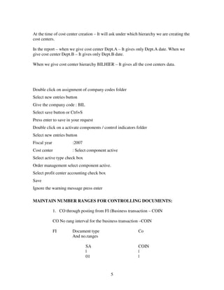 5
At the time of cost center creation – It will ask under which hierarchy we are creating the
cost centers.
In the report – when we give cost center Dept.A – It gives only Dept.A date. When we
give cost center Dept.B – It gives only Dept.B date.
When we give cost center hierarchy BILHIER – It gives all the cost centers data.
Double click on assignment of company codes folder
Select new entries button
Give the company code : BIL
Select save button or Ctrl+S
Press enter to save in your request
Double click on a activate components / control indicators folder
Select new entries button
Fiscal year :2007
Cost center : Select component active
Select active type check box
Order management select component active.
Select profit center accounting check box
Save
Ignore the warning message press enter
MAINTAIN NUMBER RANGES FOR CONTROLLING DOCUMENTS:
1. CO through posting from FI (Business transaction – COIN
CO No rang interval for the business transaction –COIN
FI Document type Co
And no.ranges
SA COIN
| |
01 |
 