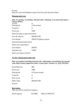 51
Execute
Keep the cursor and telephone expense line item select document button
Planning order wise
Path :Accounting –Controlling –Internal orders –Planning –Cost and activity inputs –
Change (KPF6)
Version :0
From period :8 (November)
To period :8
Fiscal year :2008
Select next page or page down button
Give the order no. :BIL66611983
Cost element :400305 Telephone expense
Select from based radio button
Select view screen button
Cost element :400305
Total plan cost :75000
Select save button or Ctrl+S
To view variant report order wise
Path :Accounting Controlling-Internal order –Information system-Reports for internal
order-Plant /Actual comparisons-Order :Actual / plan / Variance (S_ALR_87012993)
Controlling area :BIL
Fiscal year :2008
From period :8 (Current month)
To period :8
Pant version :0
Order values :BIL66611983
Execute
Real orders:
They are used for vehiclewise expenses
Petrol expenses Dr 50000 Order no.AP9Z1234
 