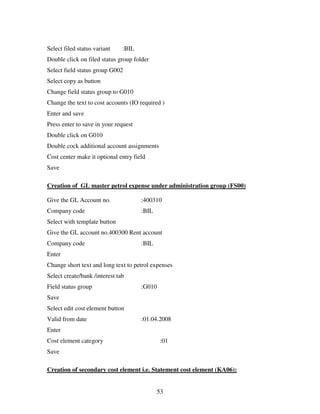 53
Select filed status variant :BIL
Double click on filed status group folder
Select field status group G002
Select copy as button
Change field status group to G010
Change the text to cost accounts (IO required )
Enter and save
Press enter to save in your request
Double click on G010
Double cock additional account assignments
Cost center make it optional entry field
Save
Creation of GL master petrol expense under administration group (FS00)
Give the GL Account no. :400310
Company code :BIL
Select with template button
Give the GL account no.400300 Rent account
Company code :BIL
Enter
Change short text and long text to petrol expenses
Select create/bank /interest tab
Field status group :G010
Save
Select edit cost element button
Valid from date :01.04.2008
Enter
Cost element category :01
Save
Creation of secondary cost element i.e. Statement cost element (KA06):
 