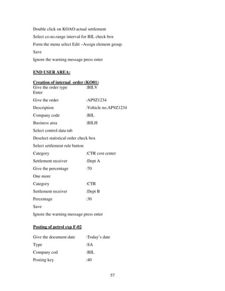 57
Double click on KOAO actual settlement
Select co.no.range interval for BIL check box
Form the menu select Edit –Assign element group.
Save
Ignore the warning message press enter
END USER AREA:
Creation of internal order (KO01)
Give the order type :BILV
Enter
Give the order :AP9Z1234
Description :Vehicle no.AP9Z1234
Company code :BIL
Business area :BILH
Select control data tab
Deselect statistical order check box
Select settlement rule button
Category :CTR cost center
Settlement receiver :Dept A
Give the percentage :70
One more
Category :CTR
Settlement receiver :Dept B
Percentage :30
Save
Ignore the warning message press enter
Posting of petrol exp F-02
Give the document date :Today’s date
Type :SA
Company cod :BIL
Posting key :40
 
