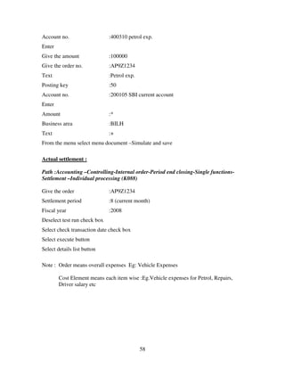 58
Account no. :400310 petrol exp.
Enter
Give the amount :100000
Give the order no. :AP9Z1234
Text :Petrol exp.
Posting key :50
Account no. :200105 SBI current account
Enter
Amount :*
Business area :BILH
Text :+
From the menu select menu document –Simulate and save
Actual settlement :
Path :Accounting –Controlling-Internal order-Period end closing-Single functions-
Settlement –Individual processing (K088)
Give the order :AP9Z1234
Settlement period :8 (current month)
Fiscal year :2008
Deselect test run check box
Select check transaction date check box
Select execute button
Select details list button
Note : Order means overall expenses Eg: Vehicle Expenses
Cost Element means each item wise :Eg.Vehicle expenses for Petrol, Repairs,
Driver salary etc
 