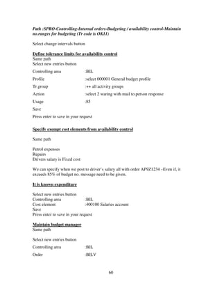 60
Path :SPRO-Controlling-Internal orders-Budgeting / availability control-Maintain
no.ranges for budgeting (Tr code is OK11)
Select change intervals button
Define tolerance limits for availability control
Same path
Select new entries button
Controlling area :BIL
Profile :select 000001 General budget profile
Tr.group :++ all activity groups
Action :select 2 waring with mail to person response
Usage :85
Save
Press enter to save in your request
Specify exempt cost elements from availability control
Same path
Petrol expenses
Repairs
Drivers salary is Fixed cost
We can specify when we post to driver’s salary all with order AP9Z1234 –Even if, it
exceeds 85% of budget no. message need to be given.
It is known expenditure
Select new entries button
Controlling area :BIL
Cost element :400100 Salaries account
Save
Press enter to save in your request
Maintain budget manager
Same path
Select new entries button
Controlling area :BIL
Order :BILV
 